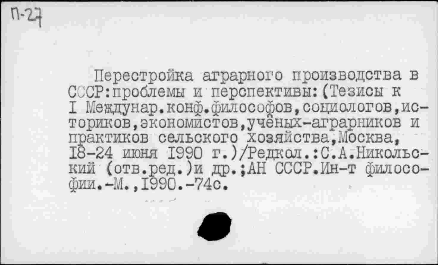 ﻿Перестройка аграрного производства в СССР:проблемы и перспективы:(Тезисы к I Междунар.конф.философов,социологов,историков ,экономистов,ученых-аграрников и практиков сельского хозяйства,Москва, 18-24 июня 1990 г.)/Редкол.:С.А.Никольский (отв.ред.)и др.;АН СССР.Ин-т филосо-фии.-М.,1990.-74с.